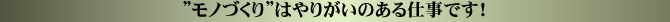 ”モノづくりはやりがいのある仕事です!”